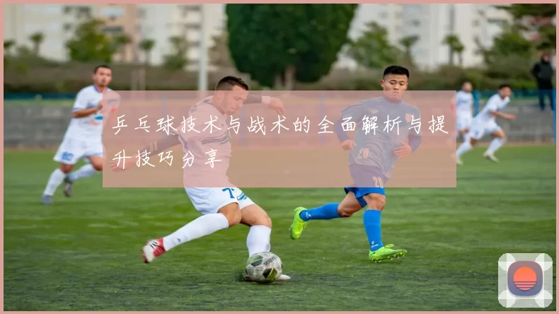 乒乓球技术与战术的全面解析与提升技巧分享