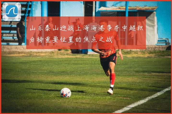 山东泰山迎战上海海港争夺中超积分榜重要位置的焦点之战