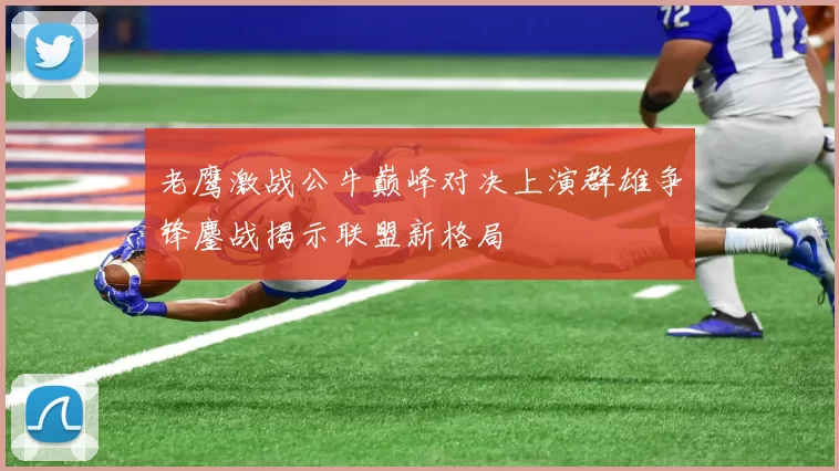 老鹰激战公牛巅峰对决上演群雄争锋鏖战揭示联盟新格局