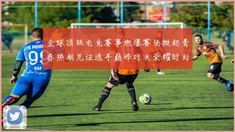 全球顶级电竞赛事燃爆赛场掀起青春热潮见证选手巅峰对决荣耀时刻