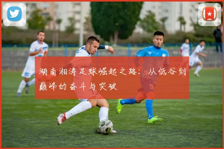 湖南湘涛足球崛起之路：从低谷到巅峰的奋斗与突破