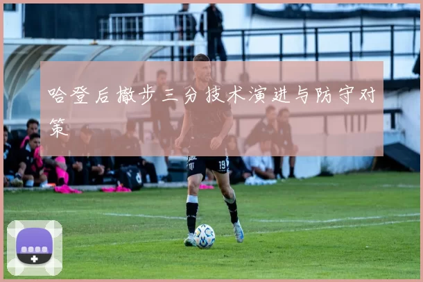 哈登后撤步三分技术演进与防守对策
