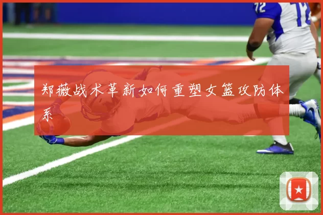 郑薇战术革新如何重塑女篮攻防体系