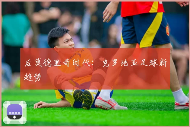 后莫德里奇时代：克罗地亚足球新趋势
