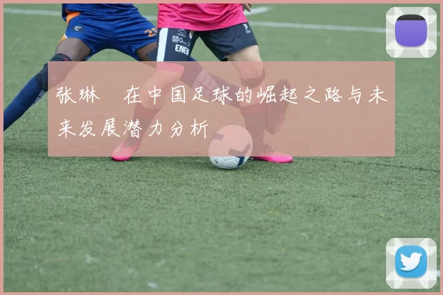 张琳芃在中国足球的崛起之路与未来发展潜力分析