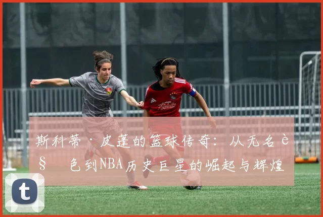 斯科蒂·皮蓬的篮球传奇：从无名角色到NBA历史巨星的崛起与辉煌