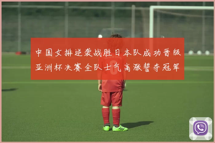 中国女排逆袭战胜日本队成功晋级亚洲杯决赛全队士气高涨誓夺冠军