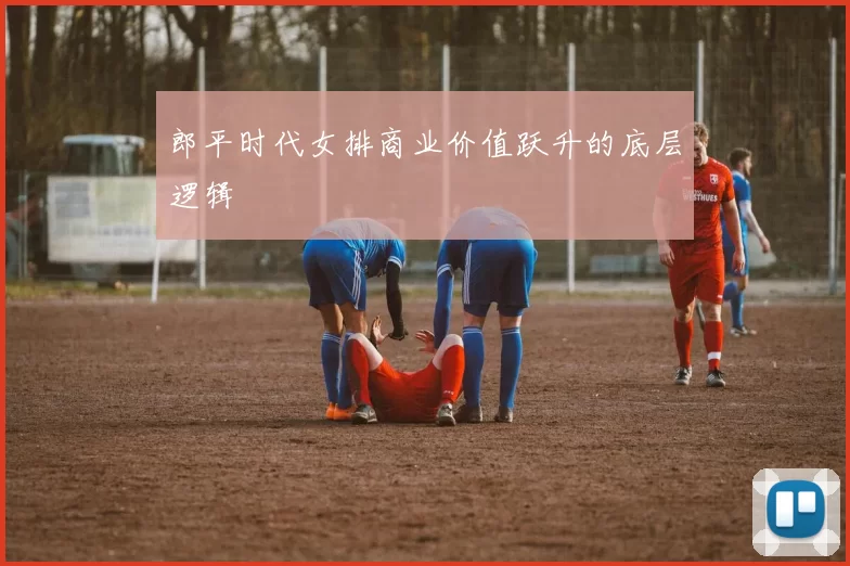 郎平时代女排商业价值跃升的底层逻辑