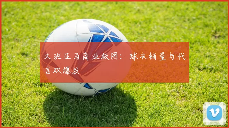 文班亚马商业版图：球衣销量与代言双爆发