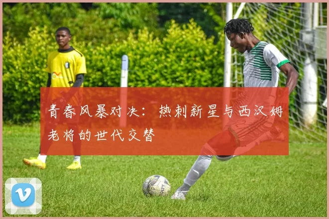 青春风暴对决：热刺新星与西汉姆老将的世代交替