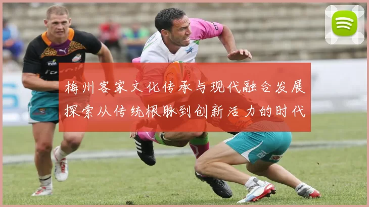 梅州客家文化传承与现代融合发展探索从传统根脉到创新活力的时代篇章