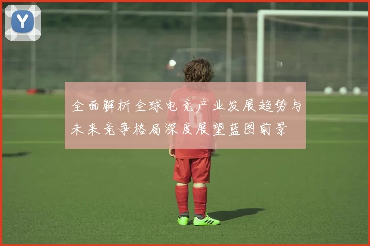 全面解析全球电竞产业发展趋势与未来竞争格局深度展望蓝图前景