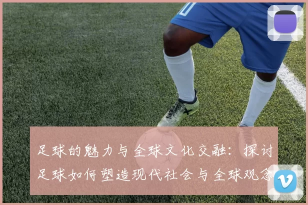 足球的魅力与全球文化交融：探讨足球如何塑造现代社会与全球观念