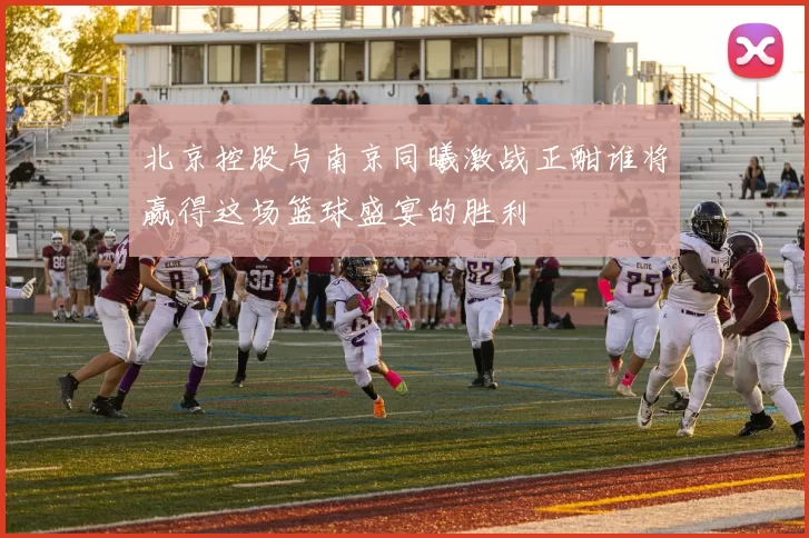 北京控股与南京同曦激战正酣谁将赢得这场篮球盛宴的胜利