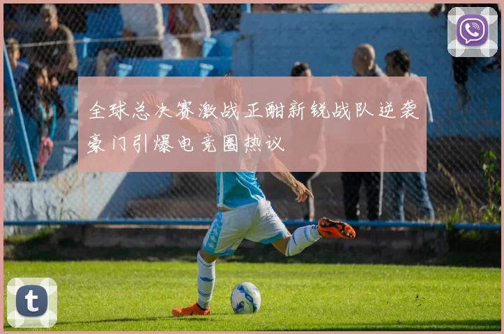 全球总决赛激战正酣新锐战队逆袭豪门引爆电竞圈热议