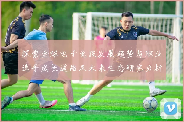 探索全球电子竞技发展趋势与职业选手成长道路及未来生态研究分析