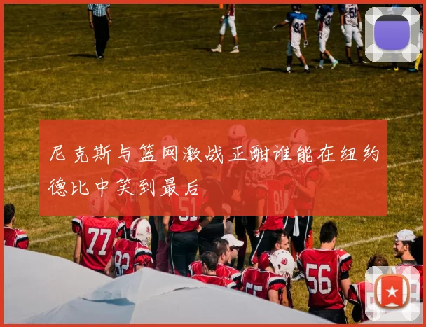 尼克斯与篮网激战正酣谁能在纽约德比中笑到最后