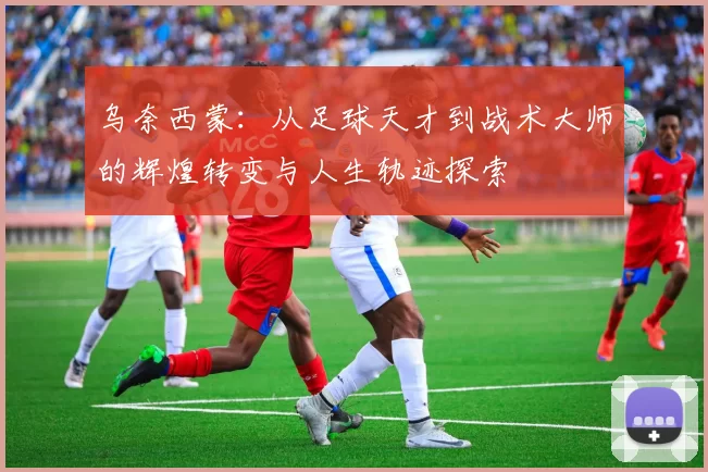 乌奈西蒙：从足球天才到战术大师的辉煌转变与人生轨迹探索