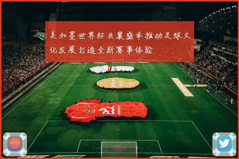 美加墨世界杯共襄盛举推动足球文化发展打造全新赛事体验