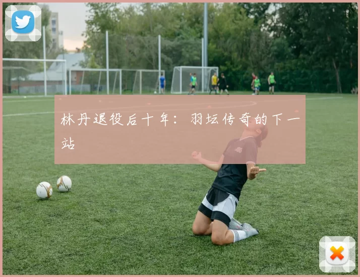 林丹退役后十年：羽坛传奇的下一站