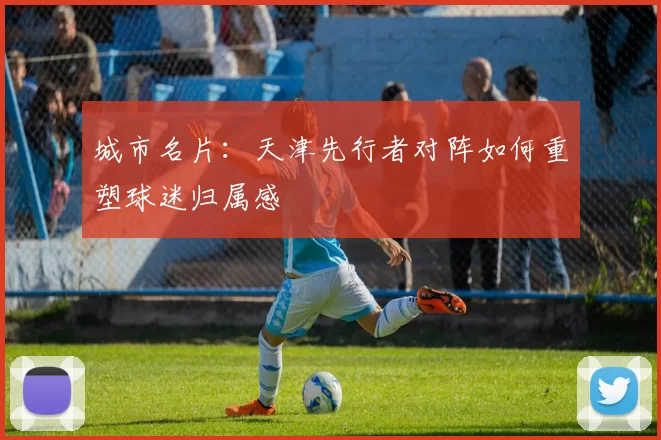 城市名片：天津先行者对阵如何重塑球迷归属感