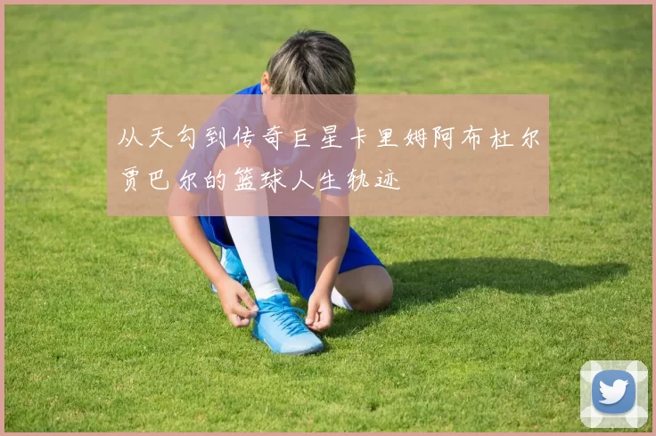 从天勾到传奇巨星卡里姆阿布杜尔贾巴尔的篮球人生轨迹