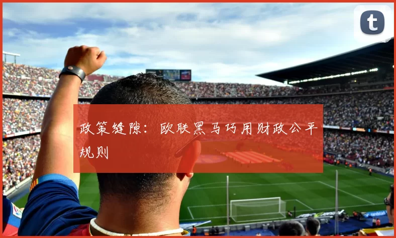 政策缝隙：欧联黑马巧用财政公平规则